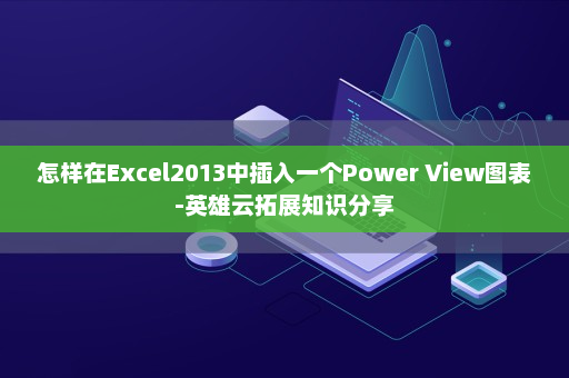 怎样在Excel2013中插入一个Power View图表-英雄云拓展知识分享