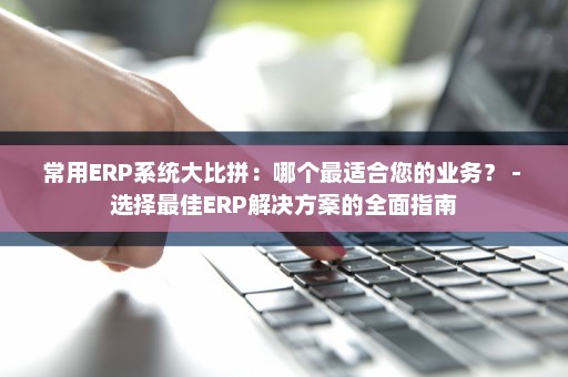 常用ERP系统大比拼：哪个最适合您的业务？ - 选择最佳ERP解决方案的全面指南
