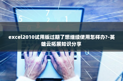 excel2010试用版过期了想继续使用怎样办?-英雄云拓展知识分享