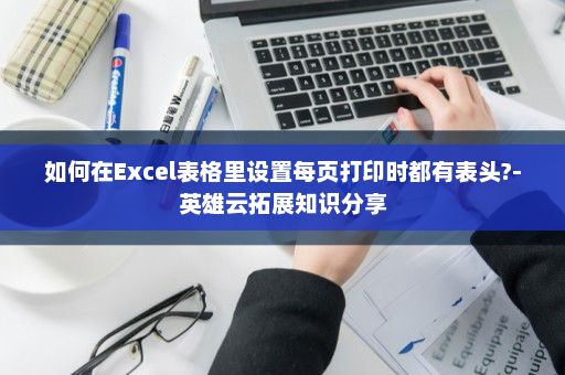 如何在Excel表格里设置每页打印时都有表头?-英雄云拓展知识分享