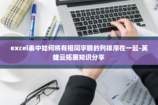 excel表中如何将有相同字眼的列排序在一起-英雄云拓展知识分享