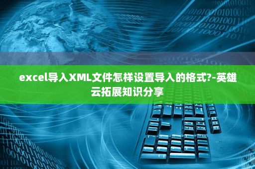 excel导入XML文件怎样设置导入的格式?-英雄云拓展知识分享