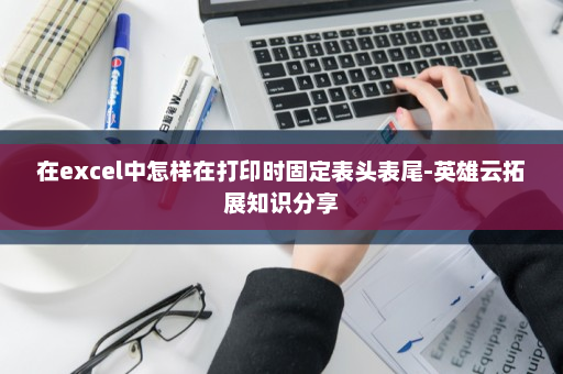 在excel中怎样在打印时固定表头表尾-英雄云拓展知识分享