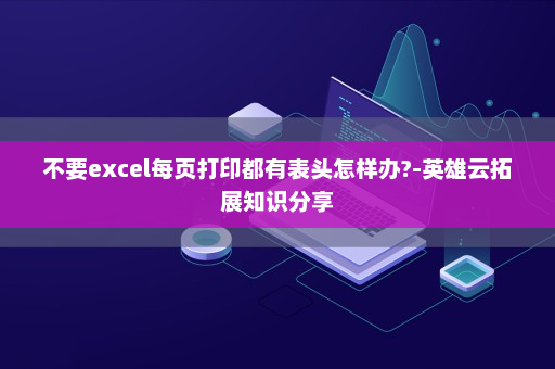 不要excel每页打印都有表头怎样办?-英雄云拓展知识分享