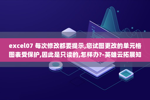 excel07 每次修改都要提示,您试图更改的单元格图表受保护,因此是只读的,怎样办?-英雄云拓展知识分享