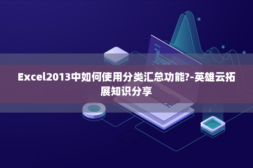 Excel2013中如何使用分类汇总功能?-英雄云拓展知识分享