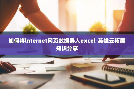 如何将lnternet网页数据导入excel-英雄云拓展知识分享