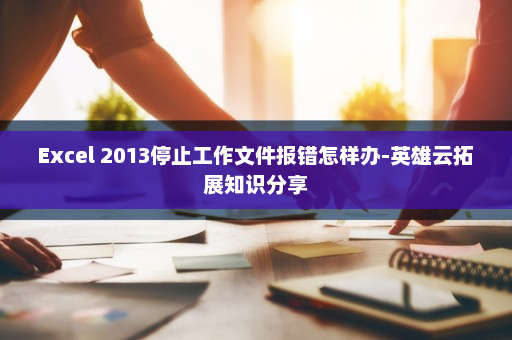 Excel 2013停止工作文件报错怎样办-英雄云拓展知识分享