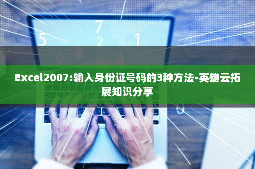 Excel2007:输入身份证号码的3种方法-英雄云拓展知识分享