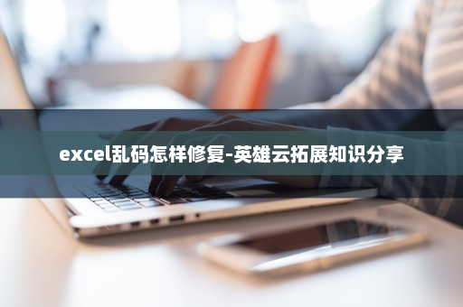 excel乱码怎样修复-英雄云拓展知识分享