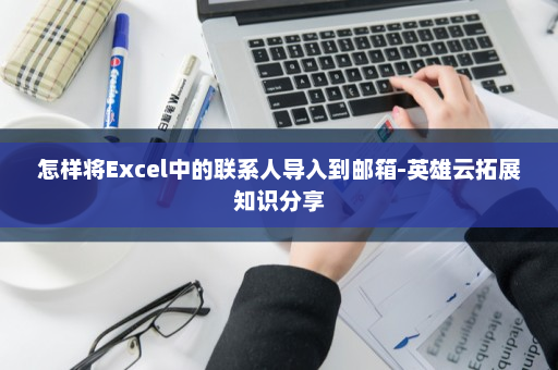 怎样将Excel中的联系人导入到邮箱-英雄云拓展知识分享