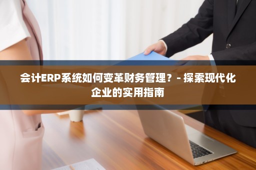 会计ERP系统如何变革财务管理？- 探索现代化企业的实用指南