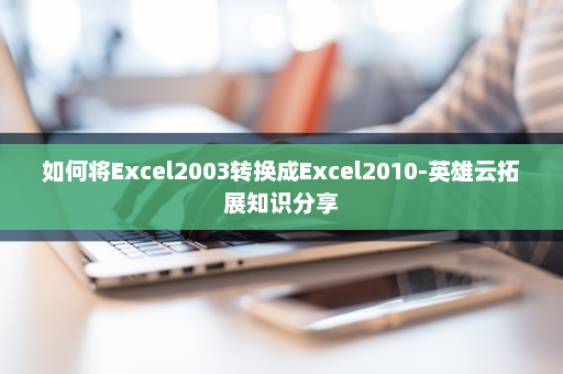 如何将Excel2003转换成Excel2010-英雄云拓展知识分享