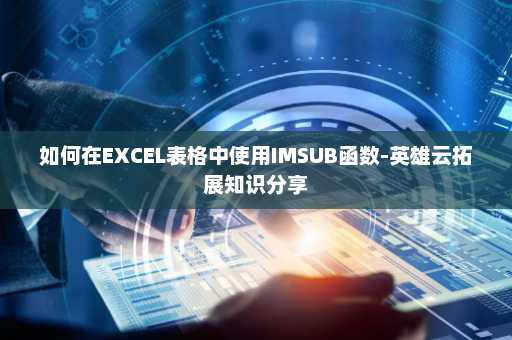 如何在EXCEL表格中使用IMSUB函数-英雄云拓展知识分享