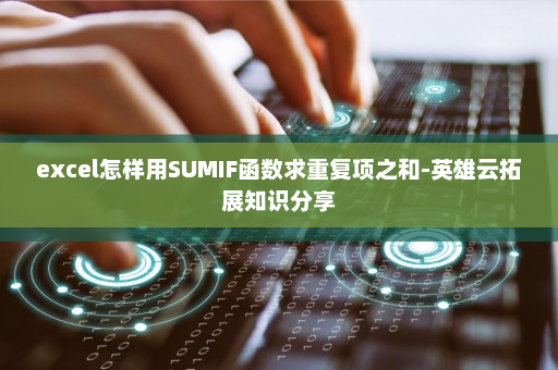 excel怎样用SUMIF函数求重复项之和-英雄云拓展知识分享