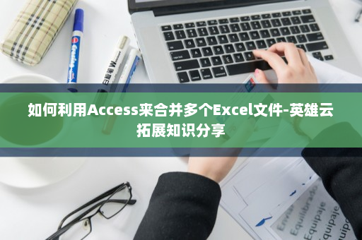 如何利用Access来合并多个Excel文件-英雄云拓展知识分享