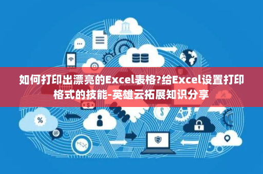 如何打印出漂亮的Excel表格?给Excel设置打印格式的技能-英雄云拓展知识分享