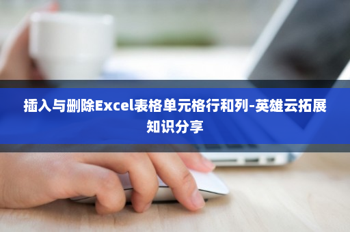 插入与删除Excel表格单元格行和列-英雄云拓展知识分享