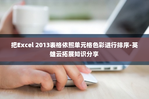 把Excel 2013表格依照单元格色彩进行排序-英雄云拓展知识分享