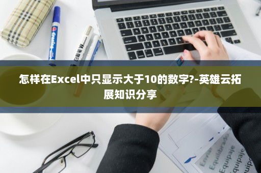 怎样在Excel中只显示大于10的数字?-英雄云拓展知识分享