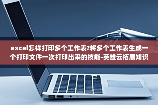 excel怎样打印多个工作表?将多个工作表生成一个打印文件一次打印出来的技能-英雄云拓展知识分享