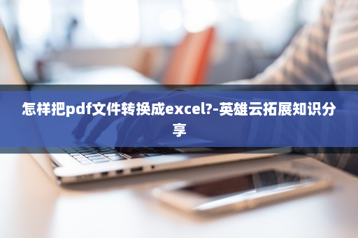 怎样把pdf文件转换成excel?-英雄云拓展知识分享