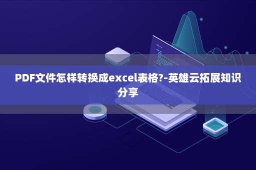 PDF文件怎样转换成excel表格?-英雄云拓展知识分享