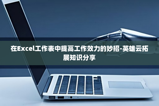 在Excel工作表中提高工作效力的妙招-英雄云拓展知识分享