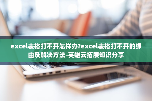 excel表格打不开怎样办?excel表格打不开的缘由及解决方法-英雄云拓展知识分享