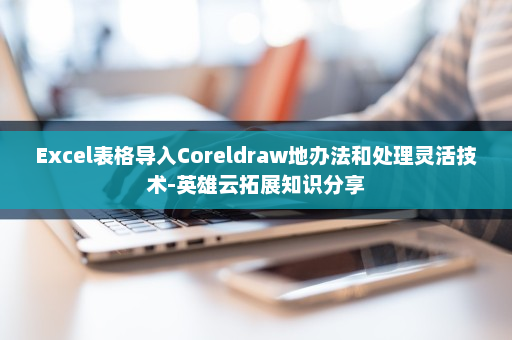 Excel表格导入Coreldraw地办法和处理灵活技术-英雄云拓展知识分享
