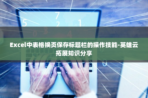 Excel中表格换页保存标题栏的操作技能-英雄云拓展知识分享