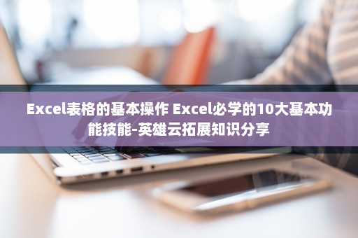 Excel表格的基本操作 Excel必学的10大基本功能技能-英雄云拓展知识分享