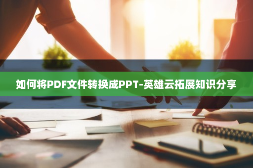 如何将PDF文件转换成PPT-英雄云拓展知识分享