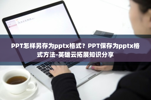 PPT怎样另存为pptx格式？PPT保存为pptx格式方法-英雄云拓展知识分享