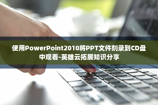 使用PowerPoint2010将PPT文件刻录到CD盘中观看-英雄云拓展知识分享