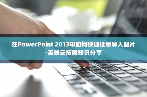 在PowerPoint 2013中如何快捷批量导入图片-英雄云拓展知识分享