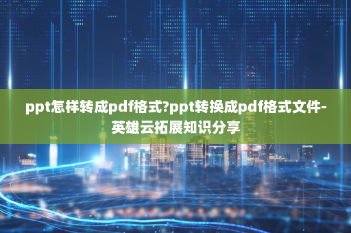 ppt怎样转成pdf格式?ppt转换成pdf格式文件-英雄云拓展知识分享