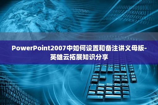 PowerPoint2007中如何设置和备注讲义母版-英雄云拓展知识分享