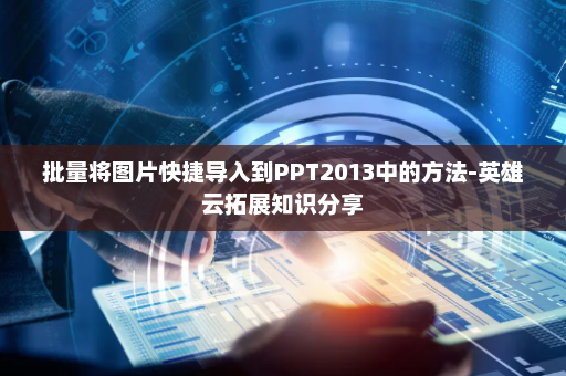 批量将图片快捷导入到PPT2013中的方法-英雄云拓展知识分享