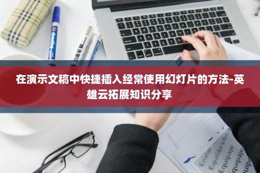 在演示文稿中快捷插入经常使用幻灯片的方法-英雄云拓展知识分享