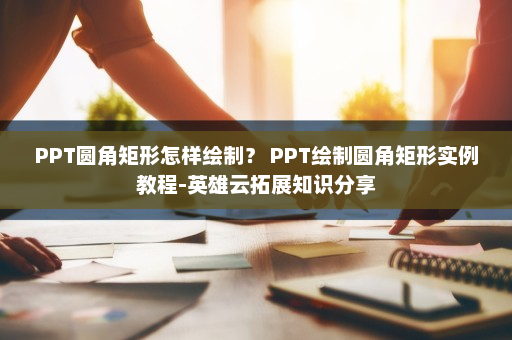 PPT圆角矩形怎样绘制？ PPT绘制圆角矩形实例教程-英雄云拓展知识分享