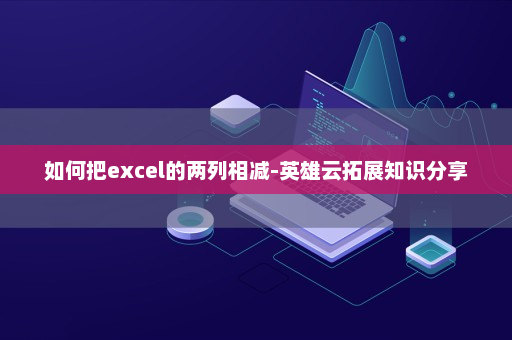 如何把excel的两列相减-英雄云拓展知识分享