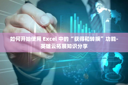 如何开始使用 Excel 中的“获得和转换”功能-英雄云拓展知识分享