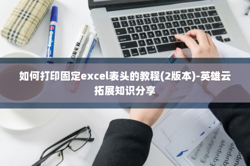 如何打印固定excel表头的教程(2版本)-英雄云拓展知识分享