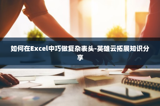 如何在Excel中巧做复杂表头-英雄云拓展知识分享