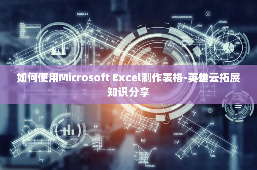 如何使用Microsoft Excel制作表格-英雄云拓展知识分享