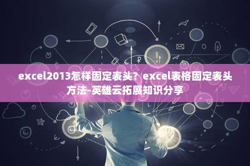 excel2013怎样固定表头？excel表格固定表头方法-英雄云拓展知识分享