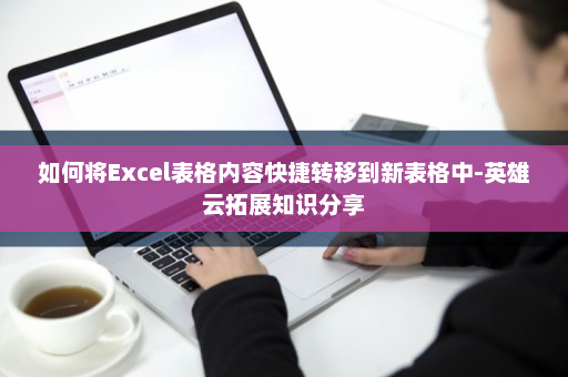 如何将Excel表格内容快捷转移到新表格中-英雄云拓展知识分享