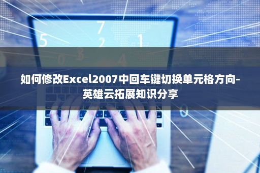 如何修改Excel2007中回车键切换单元格方向-英雄云拓展知识分享