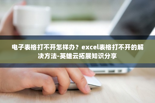 电子表格打不开怎样办？excel表格打不开的解决方法-英雄云拓展知识分享